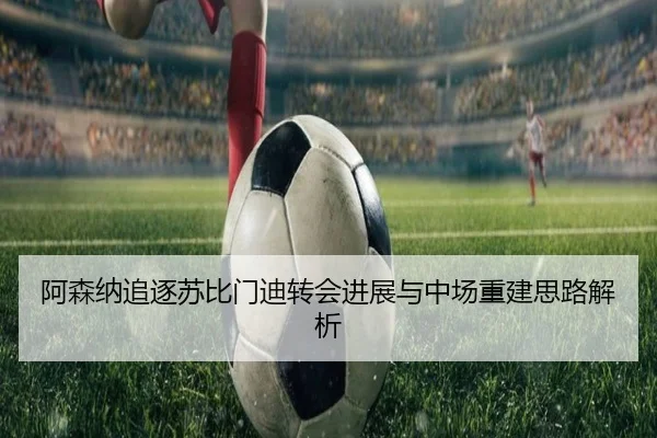 阿森纳追逐苏比门迪转会进展与中场重建思路解析